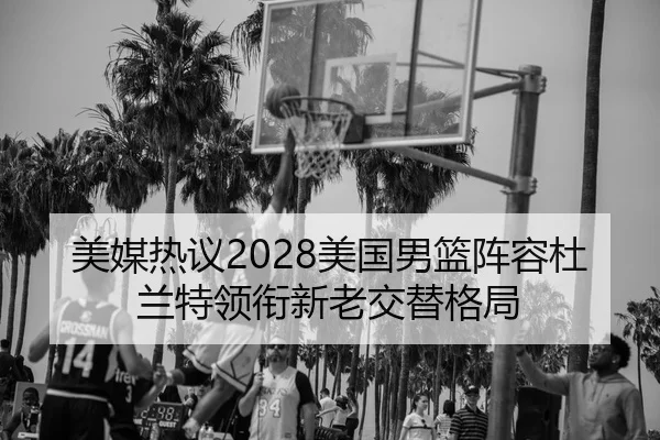 美媒热议2028美国男篮阵容杜兰特领衔新老交替格局