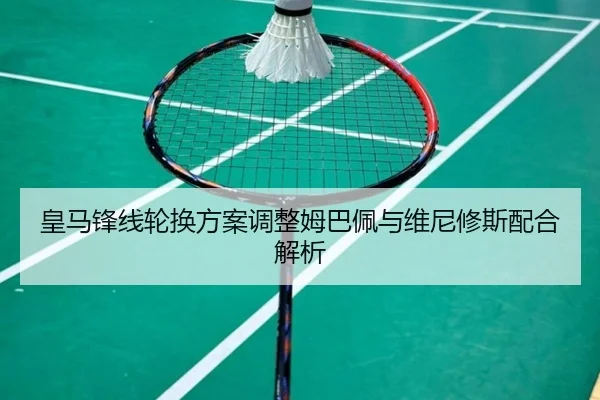 皇马锋线轮换方案调整姆巴佩与维尼修斯配合解析
